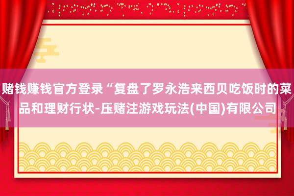 赌钱赚钱官方登录“复盘了罗永浩来西贝吃饭时的菜品和理财行状-压赌注游戏玩法(中国)有限公司