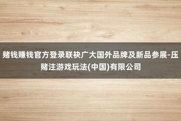 赌钱赚钱官方登录联袂广大国外品牌及新品参展-压赌注游戏玩法(中国)有限公司