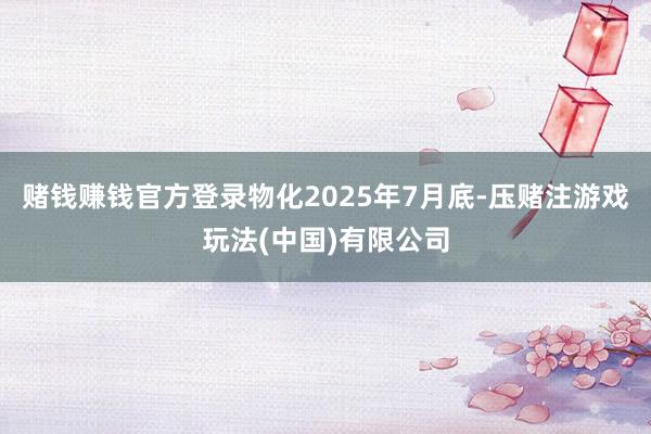 赌钱赚钱官方登录物化2025年7月底-压赌注游戏玩法(中国)有限公司