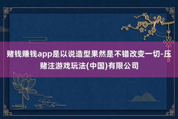 赌钱赚钱app是以说造型果然是不错改变一切-压赌注游戏玩法(中国)有限公司