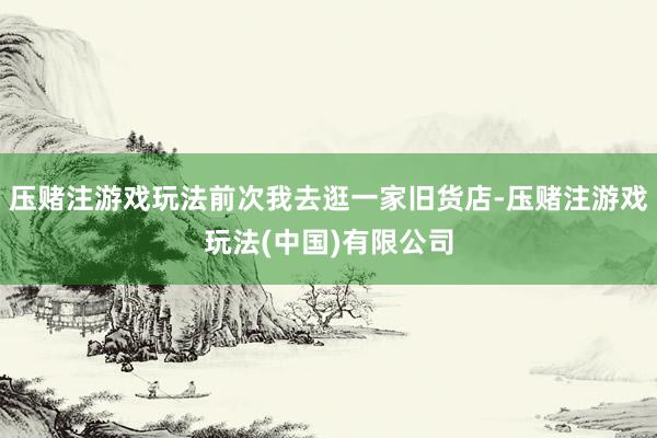 压赌注游戏玩法前次我去逛一家旧货店-压赌注游戏玩法(中国)有限公司