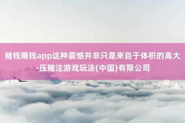 赌钱赚钱app这种震憾并非只是来自于体积的高大-压赌注游戏玩法(中国)有限公司