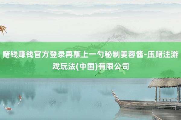 赌钱赚钱官方登录再蘸上一勺秘制姜蓉酱-压赌注游戏玩法(中国)有限公司