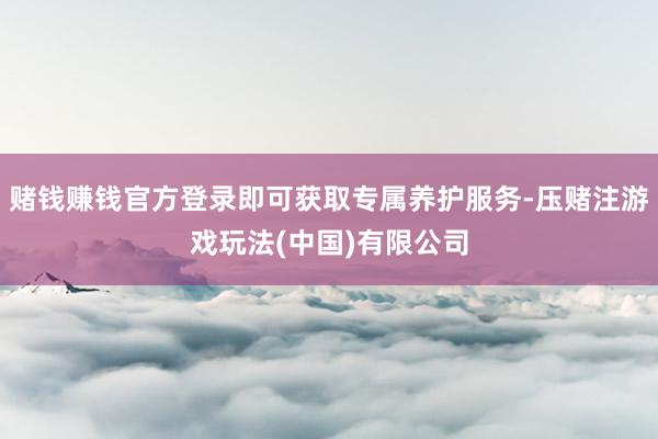 赌钱赚钱官方登录即可获取专属养护服务-压赌注游戏玩法(中国)有限公司