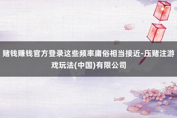 赌钱赚钱官方登录这些频率庸俗相当接近-压赌注游戏玩法(中国)有限公司