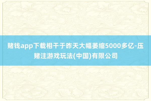 赌钱app下载相干于昨天大幅萎缩5000多亿-压赌注游戏玩法(中国)有限公司