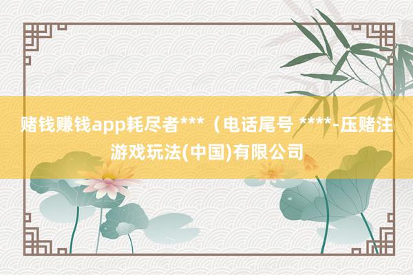 赌钱赚钱app耗尽者***（电话尾号 ****-压赌注游戏玩法(中国)有限公司