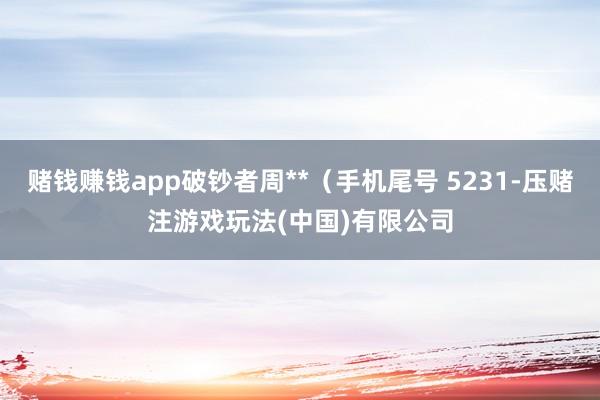 赌钱赚钱app破钞者周**（手机尾号 5231-压赌注游戏玩法(中国)有限公司