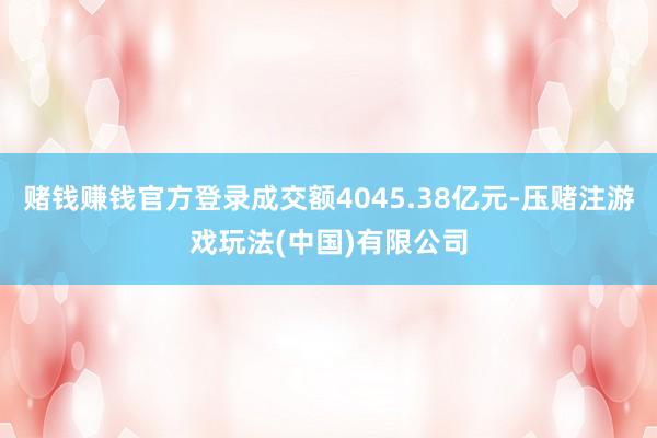 赌钱赚钱官方登录成交额4045.38亿元-压赌注游戏玩法(中国)有限公司