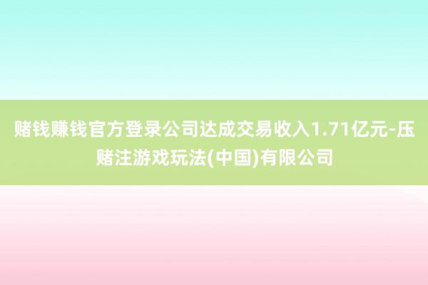 赌钱赚钱官方登录公司达成交易收入1.71亿元-压赌注游戏玩法(中国)有限公司