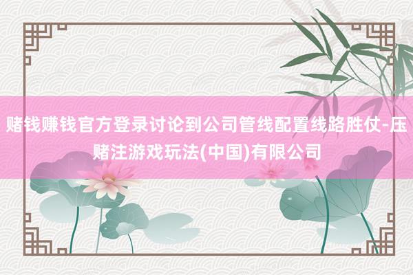 赌钱赚钱官方登录讨论到公司管线配置线路胜仗-压赌注游戏玩法(中国)有限公司