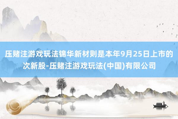 压赌注游戏玩法锦华新材则是本年9月25日上市的次新股-压赌注游戏玩法(中国)有限公司