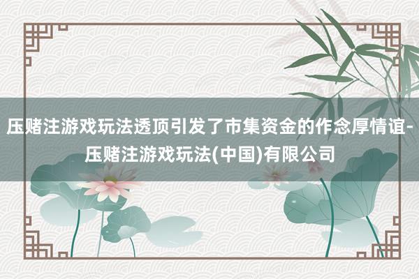 压赌注游戏玩法透顶引发了市集资金的作念厚情谊-压赌注游戏玩法(中国)有限公司