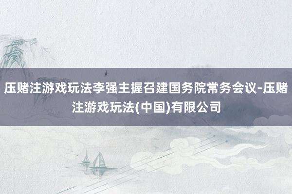 压赌注游戏玩法李强主握召建国务院常务会议-压赌注游戏玩法(中国)有限公司