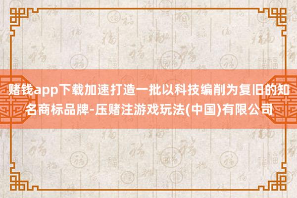 赌钱app下载加速打造一批以科技编削为复旧的知名商标品牌-压赌注游戏玩法(中国)有限公司