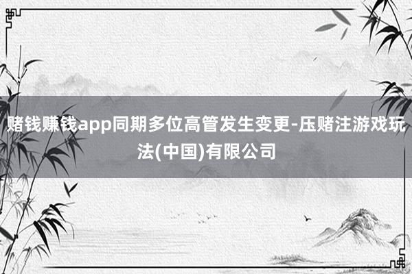 赌钱赚钱app同期多位高管发生变更-压赌注游戏玩法(中国)有限公司