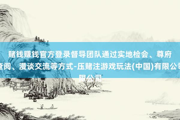 赌钱赚钱官方登录　　督导团队通过实地检会、尊府查阅、漫谈交流等方式-压赌注游戏玩法(中国)有限公司