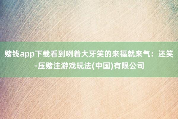 赌钱app下载看到咧着大牙笑的来福就来气：还笑-压赌注游戏玩法(中国)有限公司