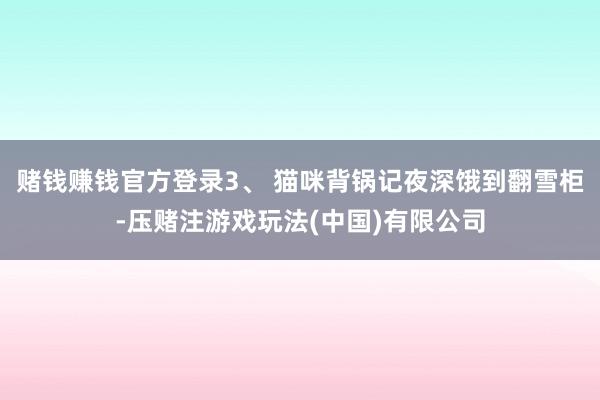 赌钱赚钱官方登录3、 猫咪背锅记夜深饿到翻雪柜-压赌注游戏玩法(中国)有限公司