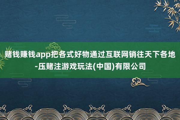 赌钱赚钱app把各式好物通过互联网销往天下各地-压赌注游戏玩法(中国)有限公司