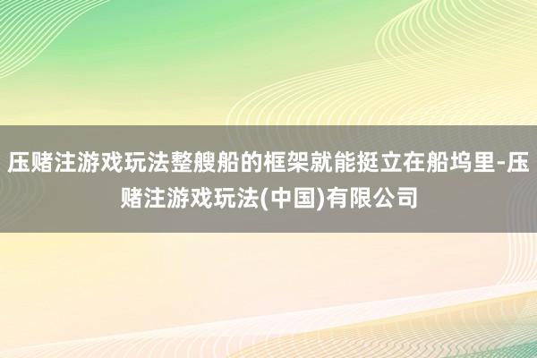 压赌注游戏玩法整艘船的框架就能挺立在船坞里-压赌注游戏玩法(中国)有限公司