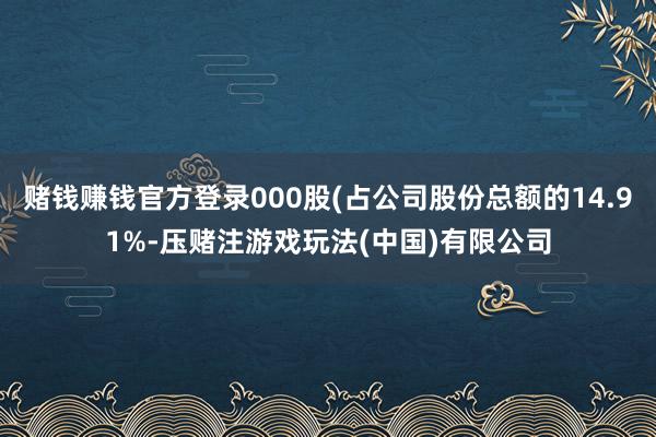 赌钱赚钱官方登录000股(占公司股份总额的14.91%-压赌注游戏玩法(中国)有限公司