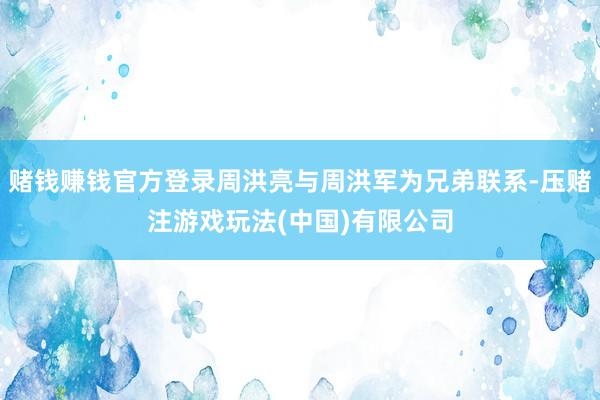 赌钱赚钱官方登录周洪亮与周洪军为兄弟联系-压赌注游戏玩法(中国)有限公司