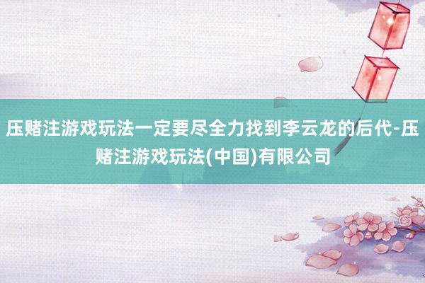 压赌注游戏玩法一定要尽全力找到李云龙的后代-压赌注游戏玩法(中国)有限公司