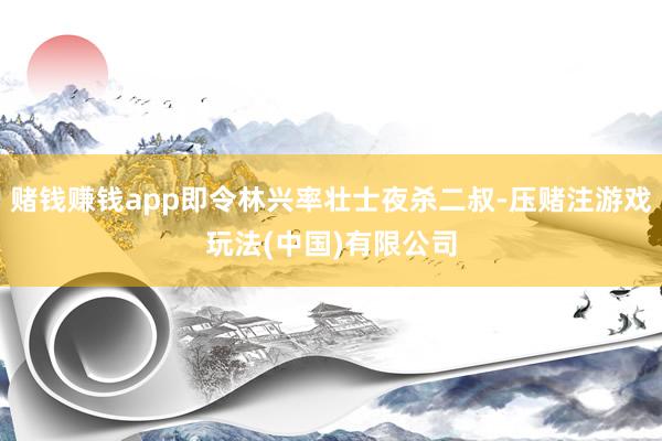 赌钱赚钱app即令林兴率壮士夜杀二叔-压赌注游戏玩法(中国)有限公司
