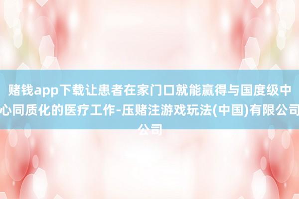 赌钱app下载让患者在家门口就能赢得与国度级中心同质化的医疗工作-压赌注游戏玩法(中国)有限公司