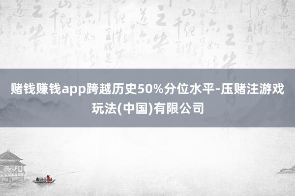 赌钱赚钱app跨越历史50%分位水平-压赌注游戏玩法(中国)有限公司