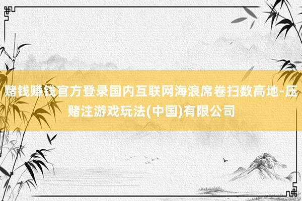 赌钱赚钱官方登录国内互联网海浪席卷扫数高地-压赌注游戏玩法(中国)有限公司