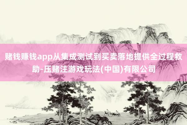 赌钱赚钱app从集成测试到买卖落地提供全过程救助-压赌注游戏玩法(中国)有限公司