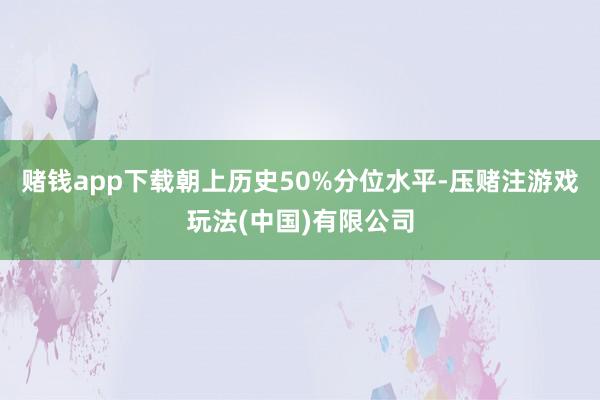 赌钱app下载朝上历史50%分位水平-压赌注游戏玩法(中国)有限公司