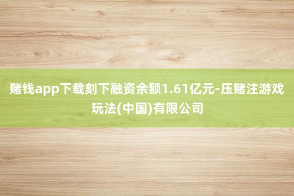 赌钱app下载刻下融资余额1.61亿元-压赌注游戏玩法(中国)有限公司