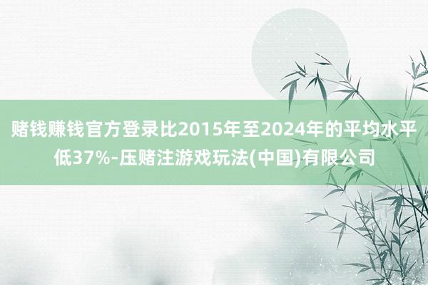 赌钱赚钱官方登录比2015年至2024年的平均水平低37%-压赌注游戏玩法(中国)有限公司