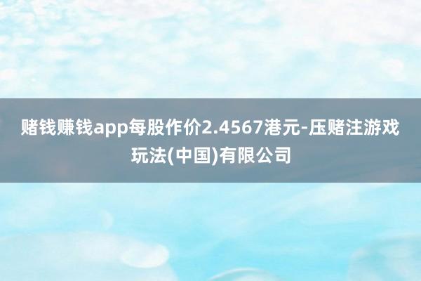 赌钱赚钱app每股作价2.4567港元-压赌注游戏玩法(中国)有限公司