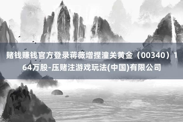 赌钱赚钱官方登录蒋薇增捏潼关黄金（00340）164万股-压赌注游戏玩法(中国)有限公司