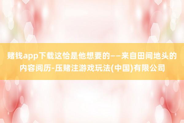 赌钱app下载这恰是他想要的——来自田间地头的内容阅历-压赌注游戏玩法(中国)有限公司