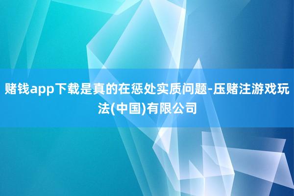赌钱app下载是真的在惩处实质问题-压赌注游戏玩法(中国)有限公司