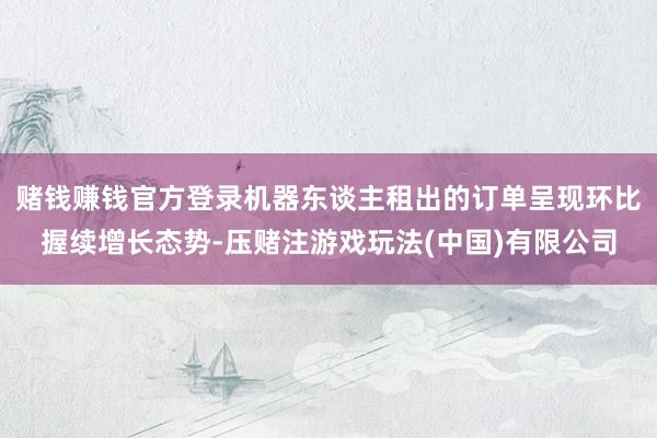 赌钱赚钱官方登录机器东谈主租出的订单呈现环比握续增长态势-压赌注游戏玩法(中国)有限公司