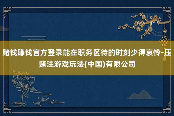 赌钱赚钱官方登录能在职务区待的时刻少得哀怜-压赌注游戏玩法(中国)有限公司