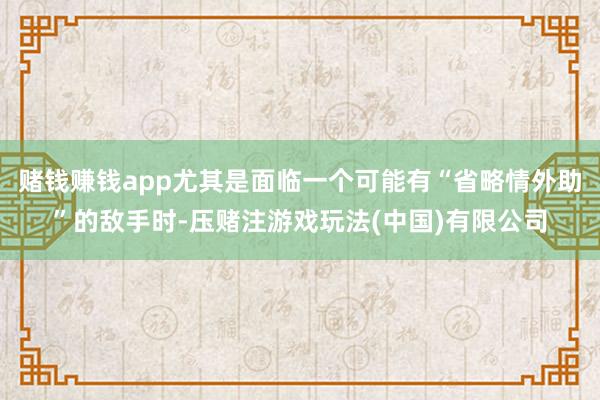 赌钱赚钱app尤其是面临一个可能有“省略情外助”的敌手时-压赌注游戏玩法(中国)有限公司