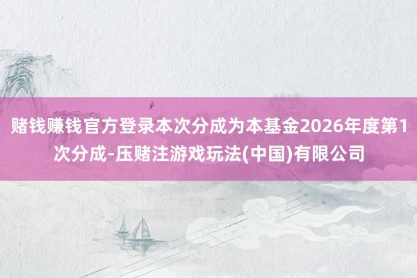 赌钱赚钱官方登录本次分成为本基金2026年度第1次分成-压赌注游戏玩法(中国)有限公司