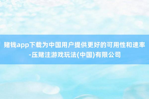 赌钱app下载为中国用户提供更好的可用性和速率-压赌注游戏玩法(中国)有限公司