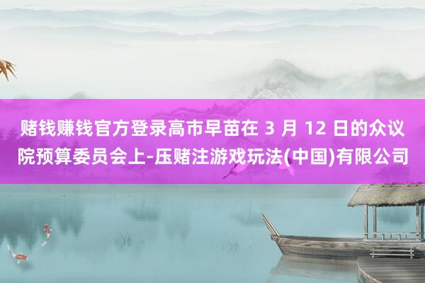 赌钱赚钱官方登录高市早苗在 3 月 12 日的众议院预算委员会上-压赌注游戏玩法(中国)有限公司